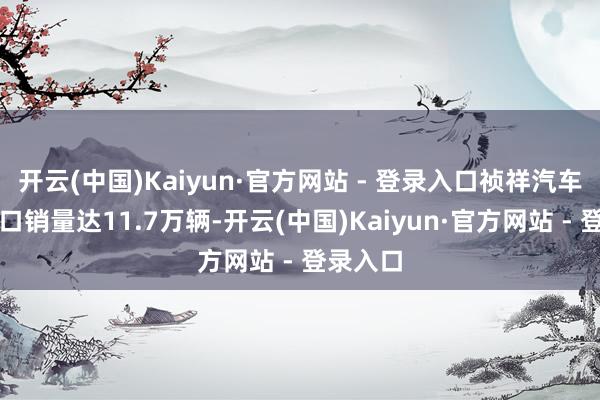 开云(中国)Kaiyun·官方网站 - 登录入口祯祥汽车外洋出口销量达11.7万辆-开云(中国)Kaiyun·官方网站 - 登录入口
