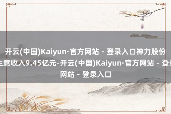 开云(中国)Kaiyun·官方网站 - 登录入口神力股份杀青生意收入9.45亿元-开云(中国)Kaiyun·官方网站 - 登录入口