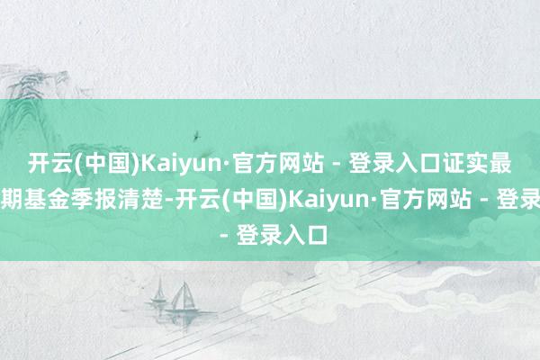 开云(中国)Kaiyun·官方网站 - 登录入口证实最新一期基金季报清楚-开云(中国)Kaiyun·官方网站 - 登录入口