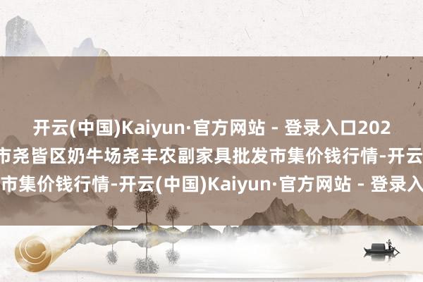 开云(中国)Kaiyun·官方网站 - 登录入口2024年11月16日山西省临汾市尧皆区奶牛场尧丰农副家具批发市集价钱行情-开云(中国)Kaiyun·官方网站 - 登录入口