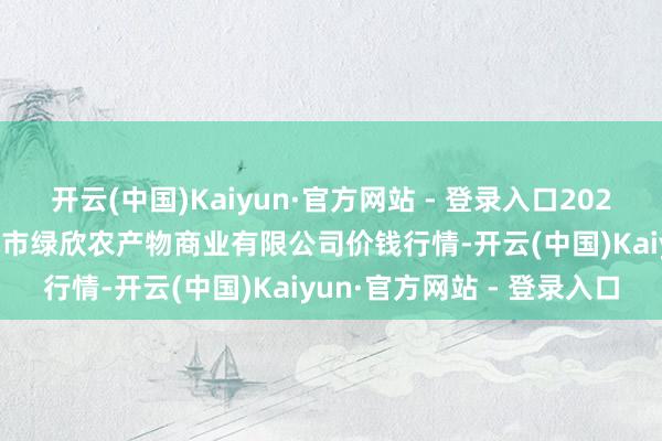 开云(中国)Kaiyun·官方网站 - 登录入口2024年11月16日山西省晋城市绿欣农产物商业有限公司价钱行情-开云(中国)Kaiyun·官方网站 - 登录入口