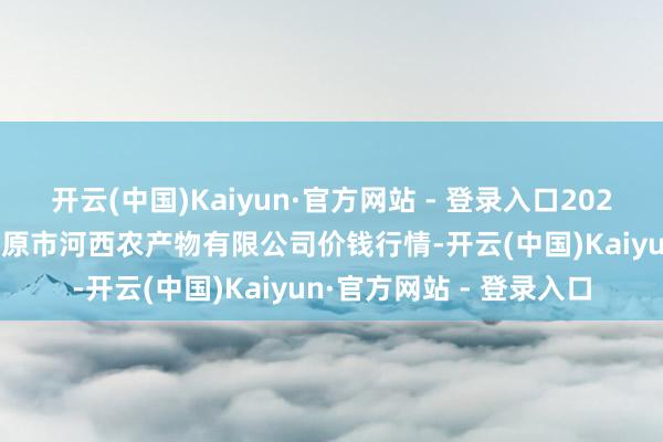 开云(中国)Kaiyun·官方网站 - 登录入口2024年11月16日山西省太原市河西农产物有限公司价钱行情-开云(中国)Kaiyun·官方网站 - 登录入口