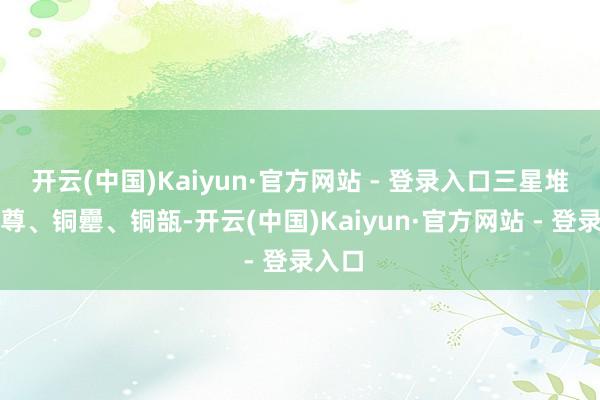 开云(中国)Kaiyun·官方网站 - 登录入口三星堆的铜尊、铜罍、铜瓿-开云(中国)Kaiyun·官方网站 - 登录入口