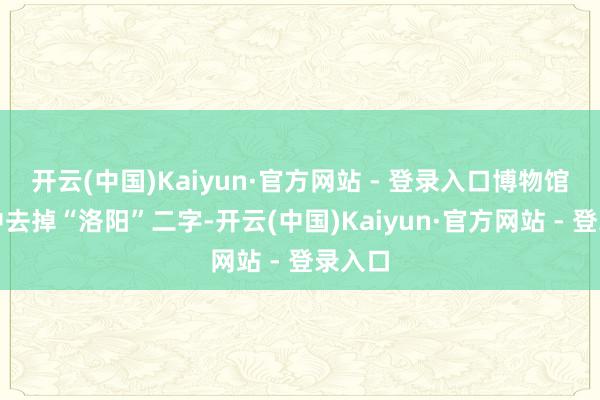 开云(中国)Kaiyun·官方网站 - 登录入口博物馆称呼中去掉“洛阳”二字-开云(中国)Kaiyun·官方网站 - 登录入口