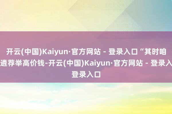 开云(中国)Kaiyun·官方网站 - 登录入口“其时咱们遴荐举高价钱-开云(中国)Kaiyun·官方网站 - 登录入口