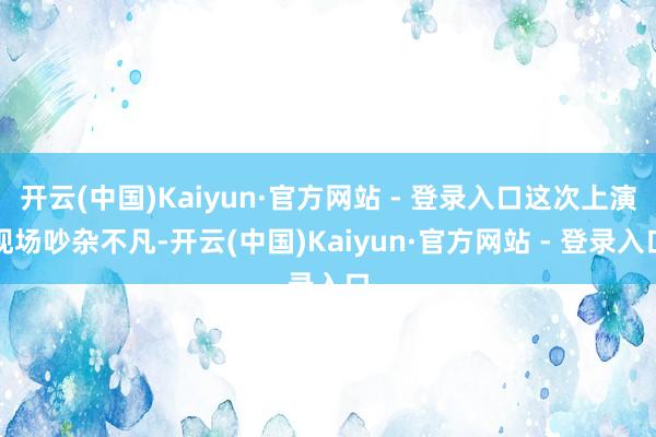 开云(中国)Kaiyun·官方网站 - 登录入口这次上演现场吵杂不凡-开云(中国)Kaiyun·官方网站 - 登录入口
