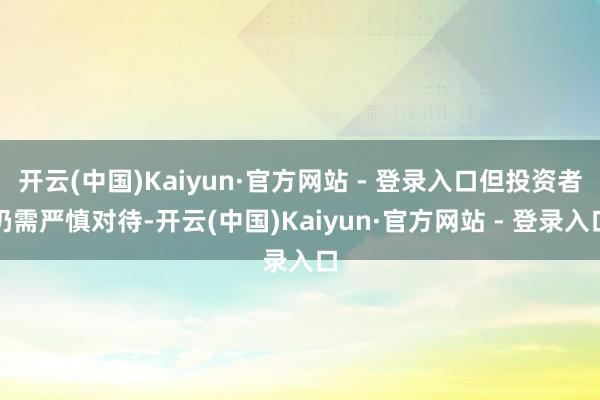 开云(中国)Kaiyun·官方网站 - 登录入口但投资者仍需严慎对待-开云(中国)Kaiyun·官方网站 - 登录入口