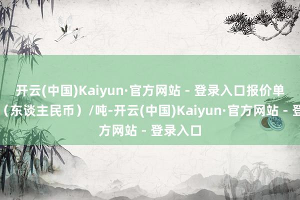 开云(中国)Kaiyun·官方网站 - 登录入口报价单元为元（东谈主民币）/吨-开云(中国)Kaiyun·官方网站 - 登录入口