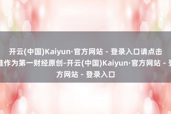 开云(中国)Kaiyun·官方网站 - 登录入口请点击这里此推作为第一财经原创-开云(中国)Kaiyun·官方网站 - 登录入口