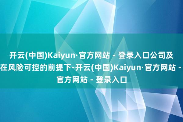 开云(中国)Kaiyun·官方网站 - 登录入口公司及下属企业在风险可控的前提下-开云(中国)Kaiyun·官方网站 - 登录入口