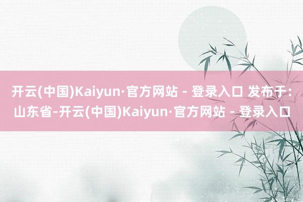 开云(中国)Kaiyun·官方网站 - 登录入口 发布于：山东省-开云(中国)Kaiyun·官方网站 - 登录入口