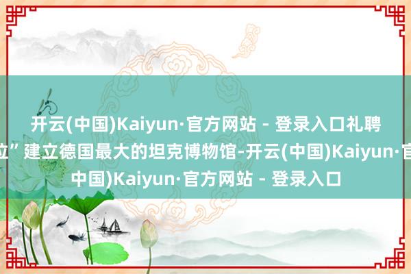 开云(中国)Kaiyun·官方网站 - 登录入口礼聘在这么一个“小方位”建立德国最大的坦克博物馆-开云(中国)Kaiyun·官方网站 - 登录入口