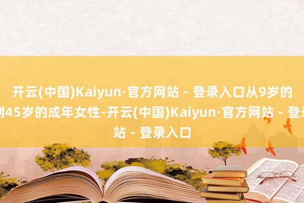 开云(中国)Kaiyun·官方网站 - 登录入口从9岁的女孩到45岁的成年女性-开云(中国)Kaiyun·官方网站 - 登录入口