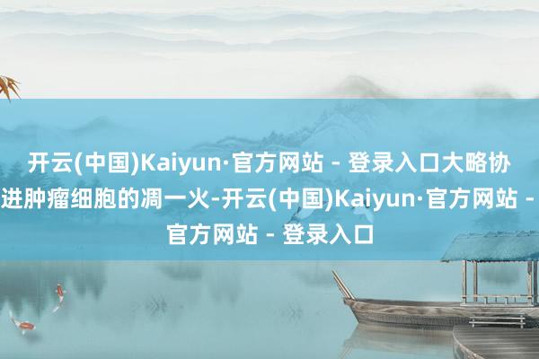 开云(中国)Kaiyun·官方网站 - 登录入口大略协同增效促进肿瘤细胞的凋一火-开云(中国)Kaiyun·官方网站 - 登录入口