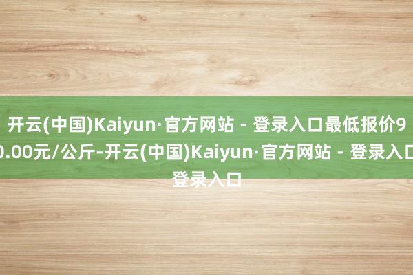 开云(中国)Kaiyun·官方网站 - 登录入口最低报价90.00元/公斤-开云(中国)Kaiyun·官方网站 - 登录入口