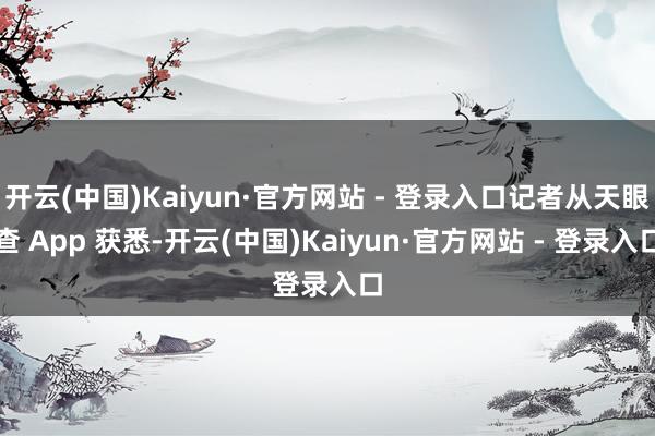 开云(中国)Kaiyun·官方网站 - 登录入口记者从天眼查 App 获悉-开云(中国)Kaiyun·官方网站 - 登录入口