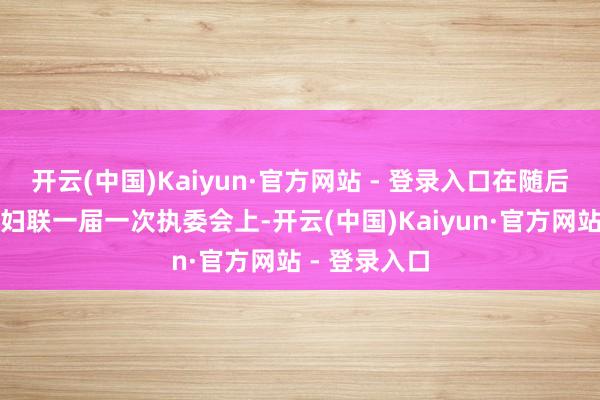 开云(中国)Kaiyun·官方网站 - 登录入口在随后召开的病院妇联一届一次执委会上-开云(中国)Kaiyun·官方网站 - 登录入口