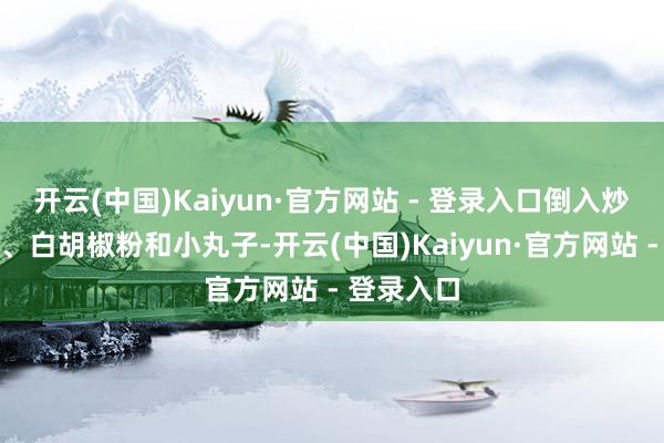 开云(中国)Kaiyun·官方网站 - 登录入口倒入炒熟的肉末、白胡椒粉和小丸子-开云(中国)Kaiyun·官方网站 - 登录入口