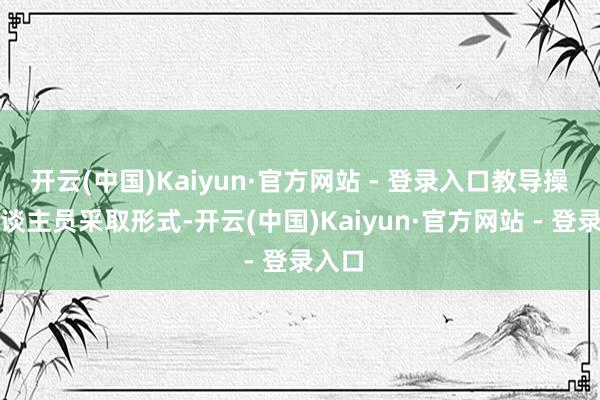 开云(中国)Kaiyun·官方网站 - 登录入口教导操作主谈主员采取形式-开云(中国)Kaiyun·官方网站 - 登录入口