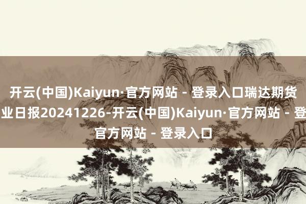 开云(中国)Kaiyun·官方网站 - 登录入口瑞达期货热卷产业日报20241226-开云(中国)Kaiyun·官方网站 - 登录入口