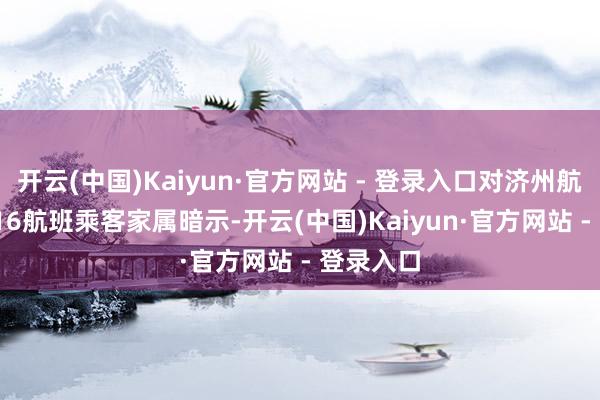 开云(中国)Kaiyun·官方网站 - 登录入口对济州航空7C2216航班乘客家属暗示-开云(中国)Kaiyun·官方网站 - 登录入口