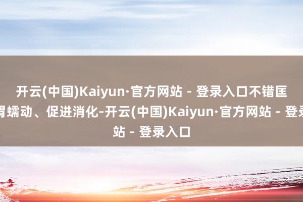 开云(中国)Kaiyun·官方网站 - 登录入口不错匡助肠胃蠕动、促进消化-开云(中国)Kaiyun·官方网站 - 登录入口