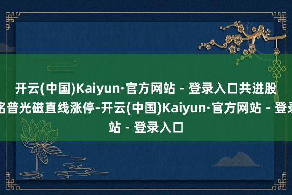开云(中国)Kaiyun·官方网站 - 登录入口共进股份、铭普光磁直线涨停-开云(中国)Kaiyun·官方网站 - 登录入口