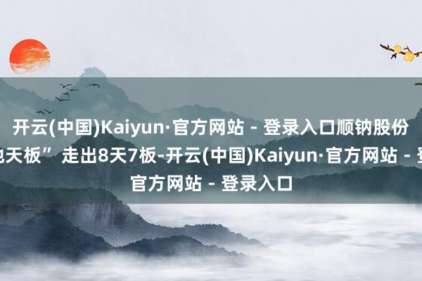 开云(中国)Kaiyun·官方网站 - 登录入口顺钠股份献艺“地天板” 走出8天7板-开云(中国)Kaiyun·官方网站 - 登录入口