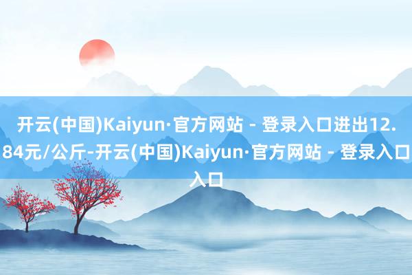 开云(中国)Kaiyun·官方网站 - 登录入口进出12.84元/公斤-开云(中国)Kaiyun·官方网站 - 登录入口