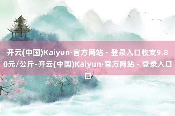 开云(中国)Kaiyun·官方网站 - 登录入口收支9.80元/公斤-开云(中国)Kaiyun·官方网站 - 登录入口