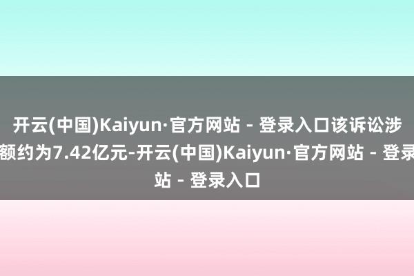 开云(中国)Kaiyun·官方网站 - 登录入口该诉讼涉案金额约为7.42亿元-开云(中国)Kaiyun·官方网站 - 登录入口