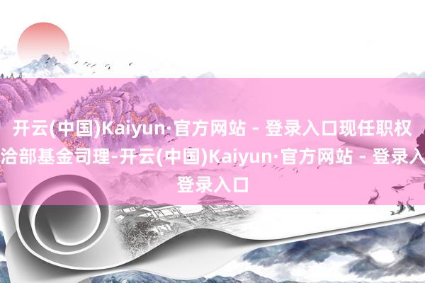 开云(中国)Kaiyun·官方网站 - 登录入口现任职权接洽部基金司理-开云(中国)Kaiyun·官方网站 - 登录入口