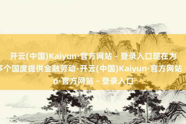 开云(中国)Kaiyun·官方网站 - 登录入口现在为全球100多个国度提供金融劳动-开云(中国)Kaiyun·官方网站 - 登录入口