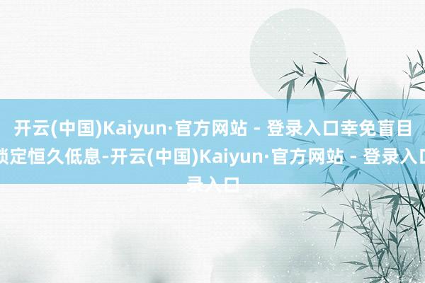 开云(中国)Kaiyun·官方网站 - 登录入口幸免盲目锁定恒久低息-开云(中国)Kaiyun·官方网站 - 登录入口
