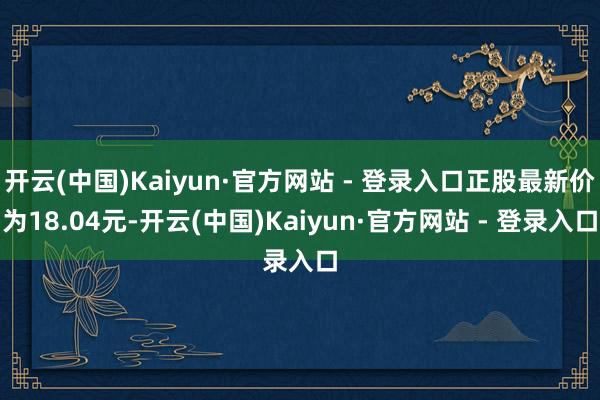 开云(中国)Kaiyun·官方网站 - 登录入口正股最新价为18.04元-开云(中国)Kaiyun·官方网站 - 登录入口