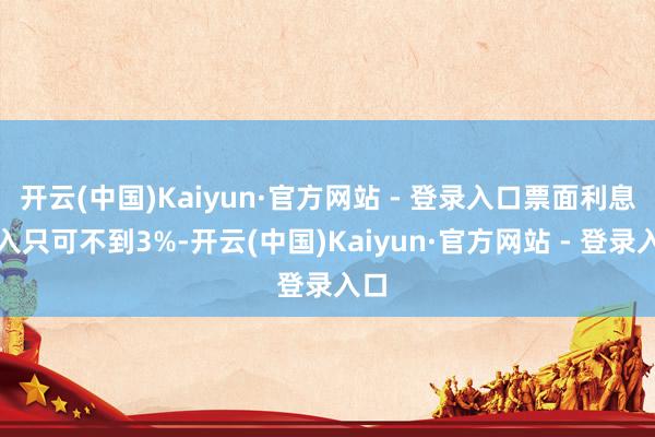 开云(中国)Kaiyun·官方网站 - 登录入口票面利息收入只可不到3%-开云(中国)Kaiyun·官方网站 - 登录入口