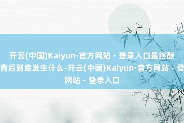开云(中国)Kaiyun·官方网站 - 登录入口最终酿成悲催背后到底发生什么-开云(中国)Kaiyun·官方网站 - 登录入口