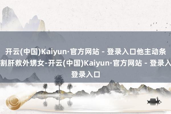 开云(中国)Kaiyun·官方网站 - 登录入口他主动条件割肝救外甥女-开云(中国)Kaiyun·官方网站 - 登录入口