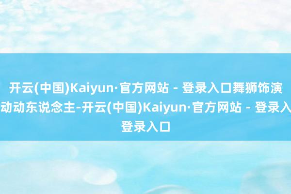 开云(中国)Kaiyun·官方网站 - 登录入口舞狮饰演颤动动东说念主-开云(中国)Kaiyun·官方网站 - 登录入口