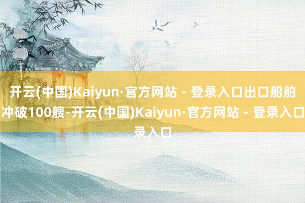 开云(中国)Kaiyun·官方网站 - 登录入口出口船舶冲破100艘-开云(中国)Kaiyun·官方网站 - 登录入口