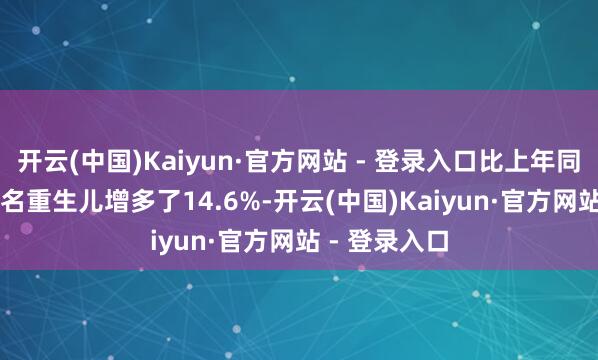 开云(中国)Kaiyun·官方网站 - 登录入口比上年同时的17530名重生儿增多了14.6%-开云(中国)Kaiyun·官方网站 - 登录入口