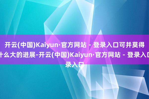 开云(中国)Kaiyun·官方网站 - 登录入口可并莫得什么大的进展-开云(中国)Kaiyun·官方网站 - 登录入口