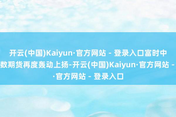 开云(中国)Kaiyun·官方网站 - 登录入口富时中国A50指数期货再度轰动上扬-开云(中国)Kaiyun·官方网站 - 登录入口