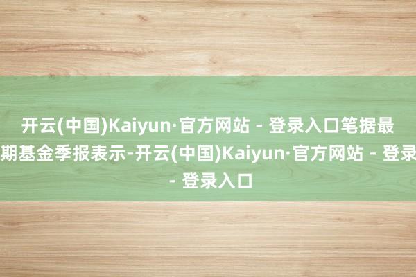 开云(中国)Kaiyun·官方网站 - 登录入口笔据最新一期基金季报表示-开云(中国)Kaiyun·官方网站 - 登录入口