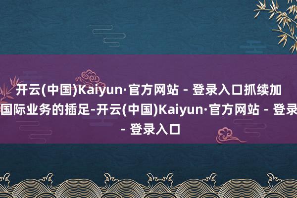 开云(中国)Kaiyun·官方网站 - 登录入口抓续加大对国际业务的插足-开云(中国)Kaiyun·官方网站 - 登录入口