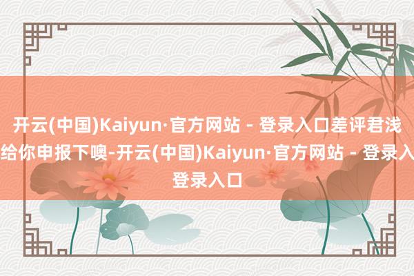 开云(中国)Kaiyun·官方网站 - 登录入口差评君浅薄给你申报下噢-开云(中国)Kaiyun·官方网站 - 登录入口