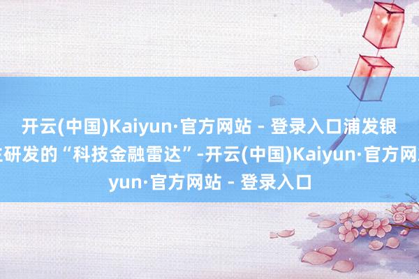 开云(中国)Kaiyun·官方网站 - 登录入口浦发银行发布了自主研发的“科技金融雷达”-开云(中国)Kaiyun·官方网站 - 登录入口