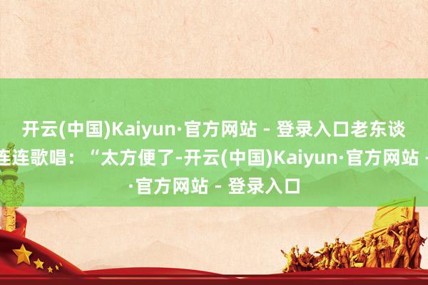 开云(中国)Kaiyun·官方网站 - 登录入口老东谈主忻悦地连连歌唱：“太方便了-开云(中国)Kaiyun·官方网站 - 登录入口