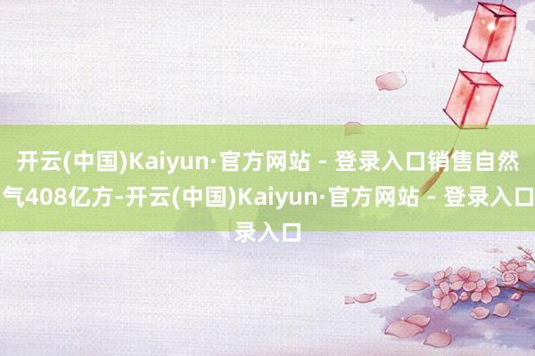 开云(中国)Kaiyun·官方网站 - 登录入口销售自然气408亿方-开云(中国)Kaiyun·官方网站 - 登录入口