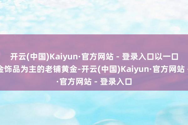 开云(中国)Kaiyun·官方网站 - 登录入口以一口价古法黄金饰品为主的老铺黄金-开云(中国)Kaiyun·官方网站 - 登录入口